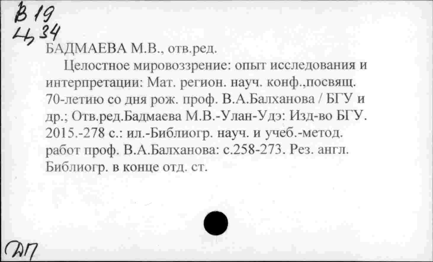 ﻿БАДМАЕВА М.В., отв.ред.
Целостное мировоззрение: опыт исследования и интерпретации: Мат. регион, науч. конф.,посвящ. 70-летию со дня рож. проф. В.А.Балханова / БГУ и др.; Отв.ред.Бадмаева М.В.-Улан-Удэ: Изд-во БГУ. 2015.-278 с.: ил.-Библиогр. науч, и учеб.-метод, работ проф. В.А.Балханова: с.258-273. Рез. англ. Библиогр. в конце отд. ст.